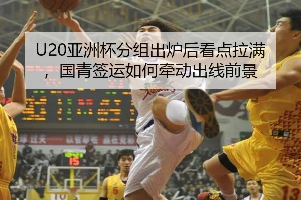 U20亚洲杯分组出炉后看点拉满，国青签运如何牵动出线前景