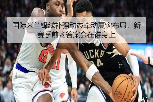 国际米兰锋线补强动态牵动夏窗布局，新赛季前场答案会在谁身上